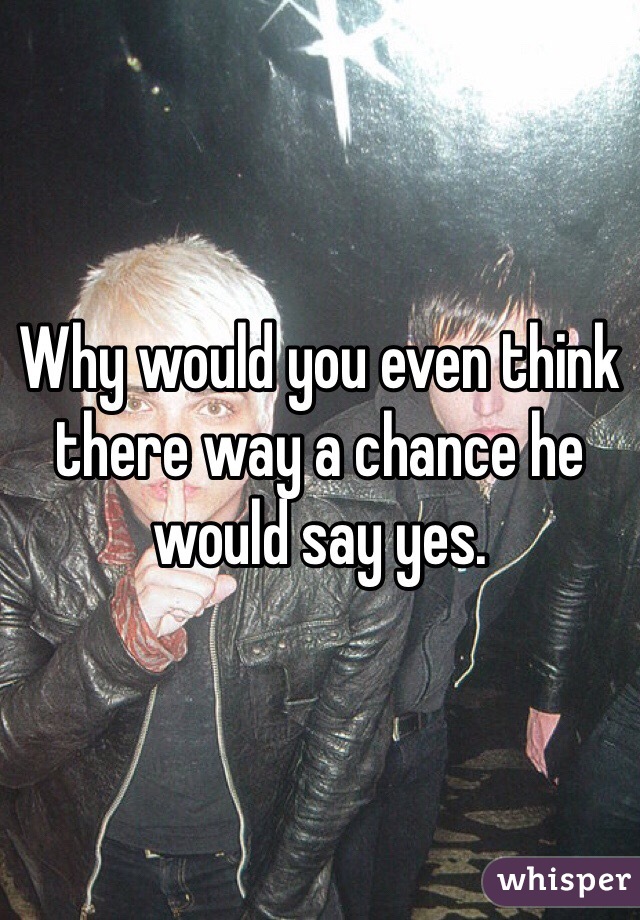 Why would you even think there way a chance he would say yes. 