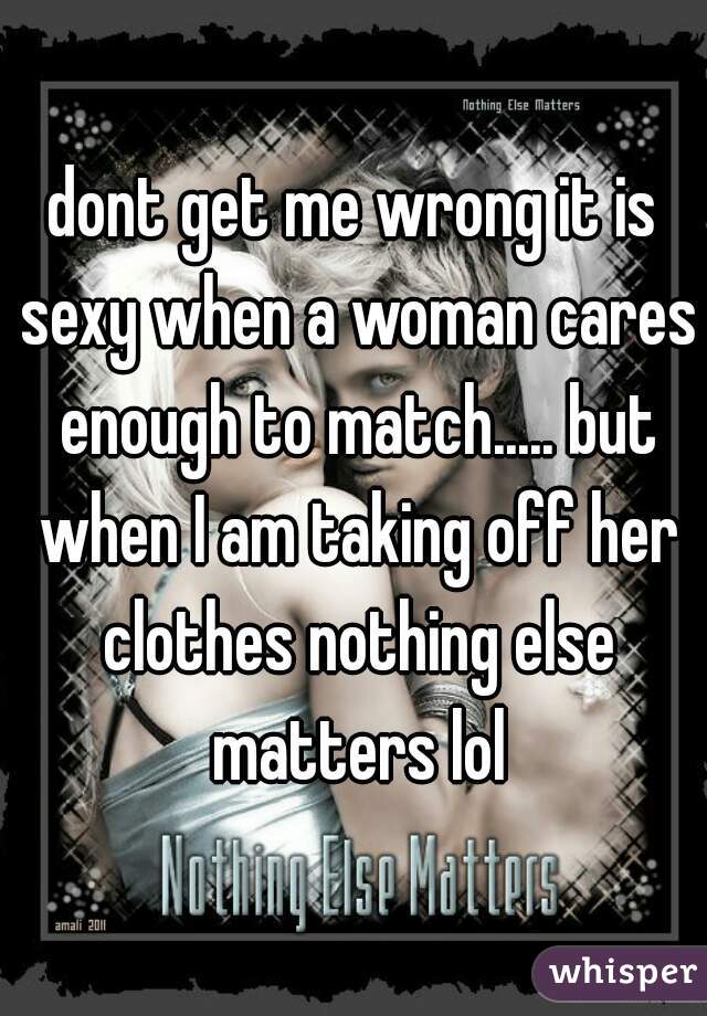 dont get me wrong it is sexy when a woman cares enough to match..... but when I am taking off her clothes nothing else matters lol