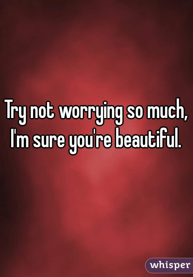 Try not worrying so much, I'm sure you're beautiful. ☺