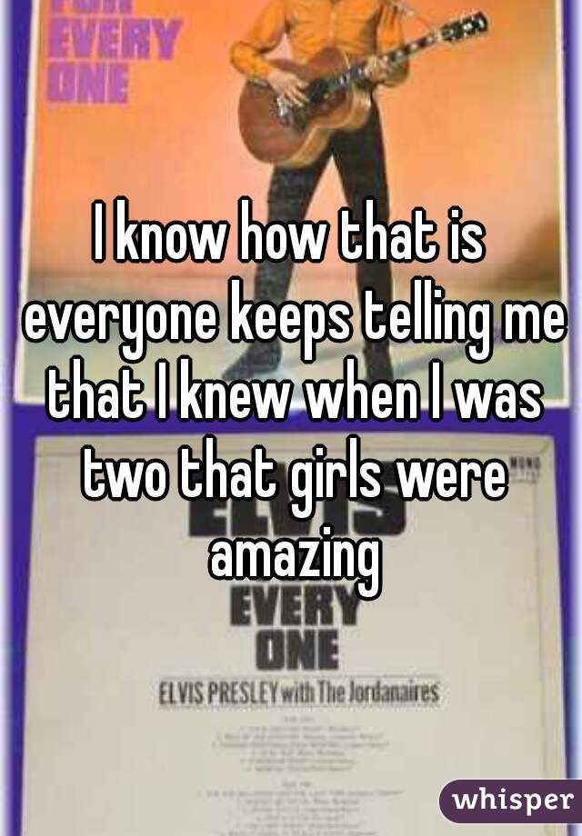 I know how that is everyone keeps telling me that I knew when I was two that girls were amazing