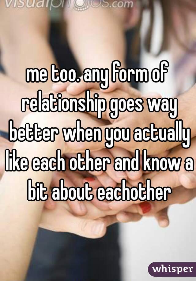 me too. any form of relationship goes way better when you actually like each other and know a bit about eachother