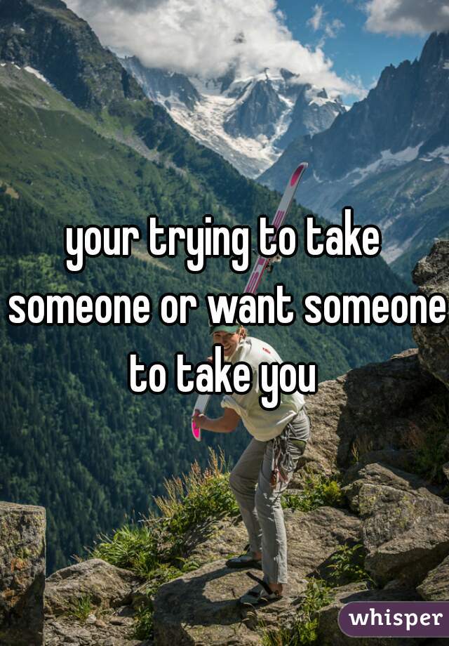 your trying to take someone or want someone to take you 