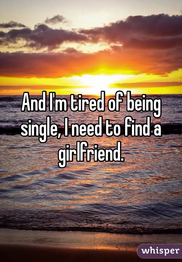 And I'm tired of being single, I need to find a girlfriend. 