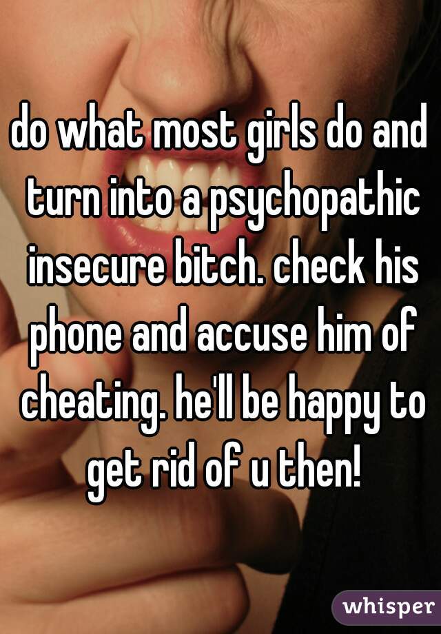 do what most girls do and turn into a psychopathic insecure bitch. check his phone and accuse him of cheating. he'll be happy to get rid of u then!