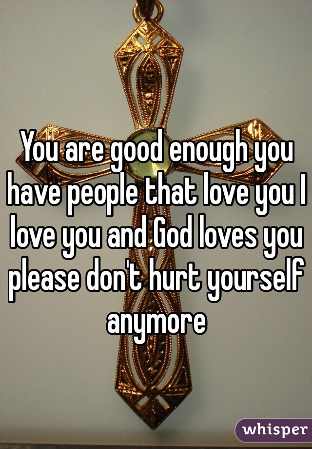You are good enough you have people that love you I love you and God loves you please don't hurt yourself anymore 
