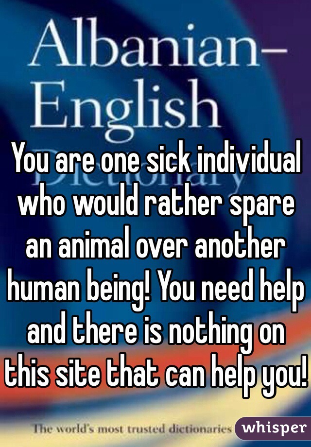 You are one sick individual who would rather spare an animal over another human being! You need help and there is nothing on this site that can help you!