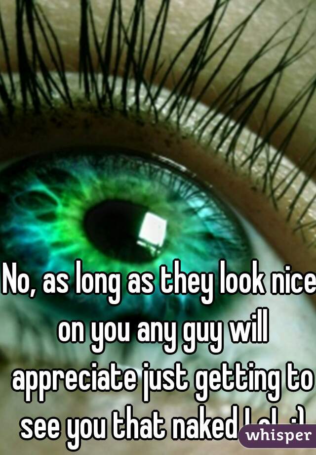No, as long as they look nice on you any guy will appreciate just getting to see you that naked LoL ;)
