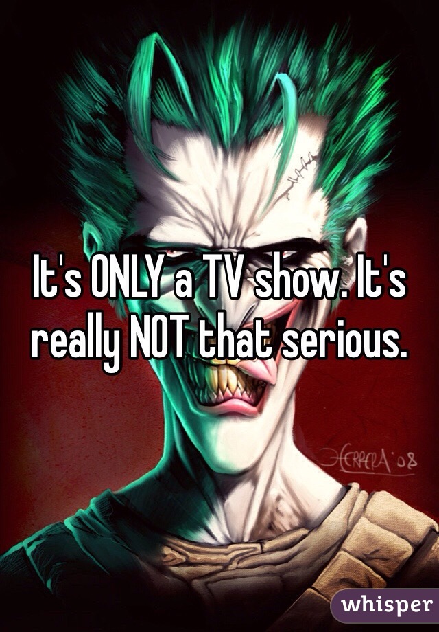 It's ONLY a TV show. It's really NOT that serious.