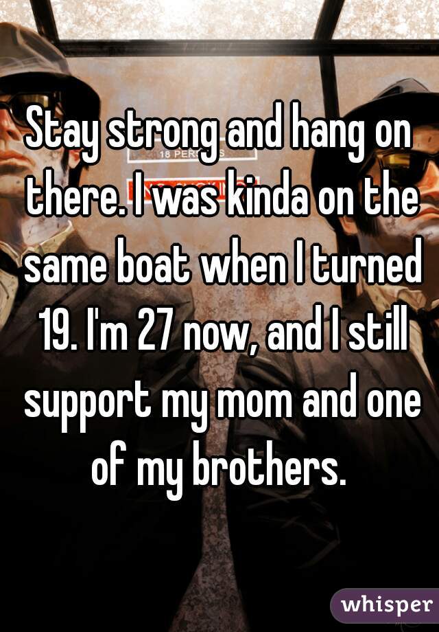 Stay strong and hang on there. I was kinda on the same boat when I turned 19. I'm 27 now, and I still support my mom and one of my brothers. 