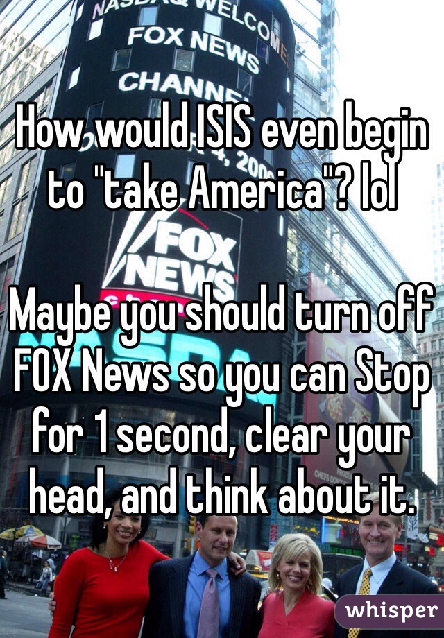 How would ISIS even begin to "take America"? lol

Maybe you should turn off FOX News so you can Stop for 1 second, clear your head, and think about it. 
