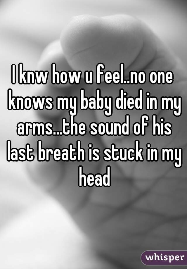 I knw how u feel..no one knows my baby died in my arms...the sound of his last breath is stuck in my head