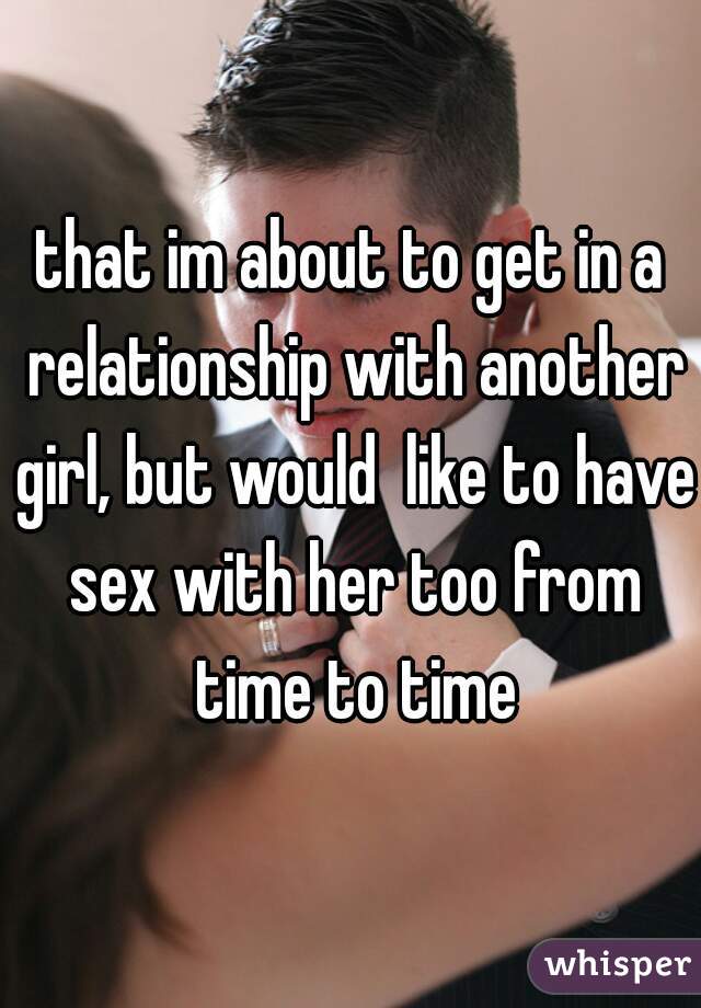 that im about to get in a relationship with another girl, but would  like to have sex with her too from time to time