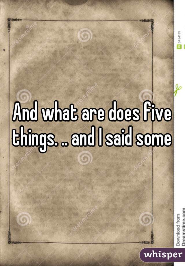 And what are does five things. .. and I said some 