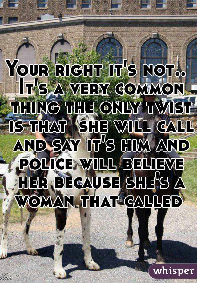 Your right it's not..  It's a very common thing the only twist is that  she will call and say it's him and police will believe her because she's a woman that called 