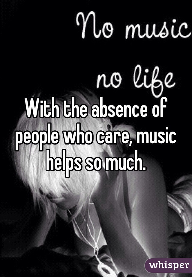 With the absence of people who care, music helps so much. 