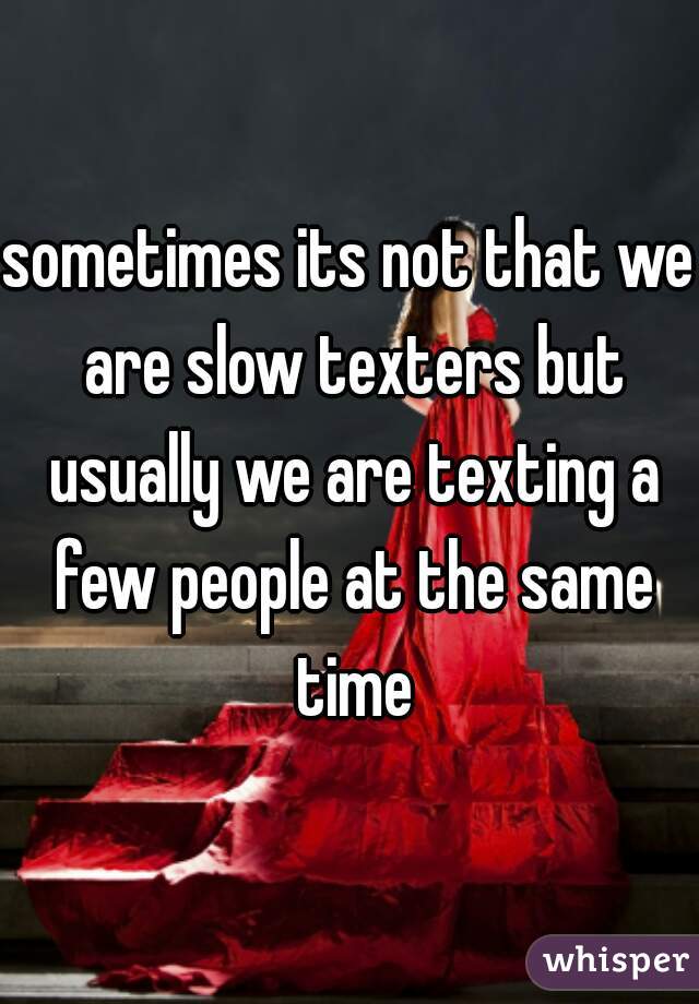 sometimes its not that we are slow texters but usually we are texting a few people at the same time