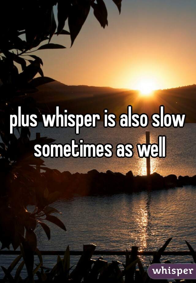 plus whisper is also slow sometimes as well