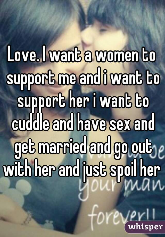 Love. I want a women to support me and i want to support her i want to cuddle and have sex and get married and go out with her and just spoil her 