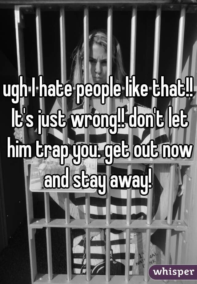 ugh I hate people like that!! It's just wrong!! don't let him trap you. get out now and stay away! 