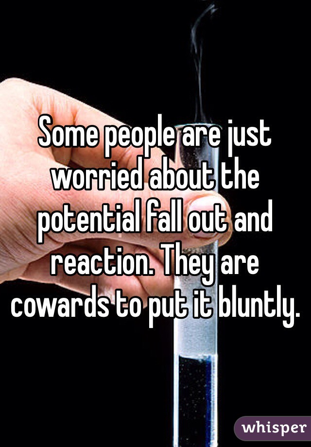 Some people are just worried about the potential fall out and reaction. They are cowards to put it bluntly.