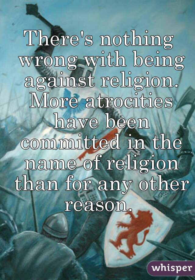 There's nothing wrong with being against religion. More atrocities have been committed in the name of religion than for any other reason. 