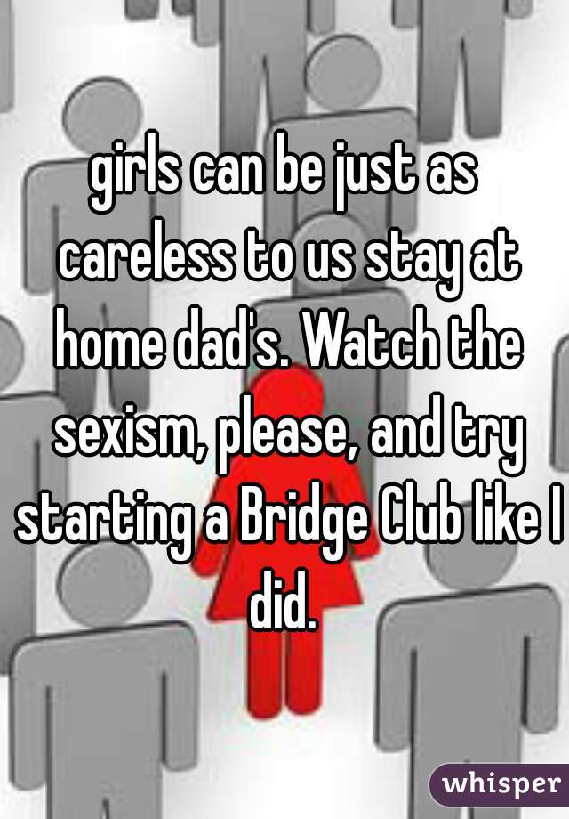 girls can be just as careless to us stay at home dad's. Watch the sexism, please, and try starting a Bridge Club like I did. 