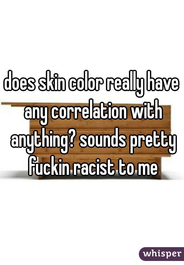 does skin color really have any correlation with anything? sounds pretty fuckin racist to me