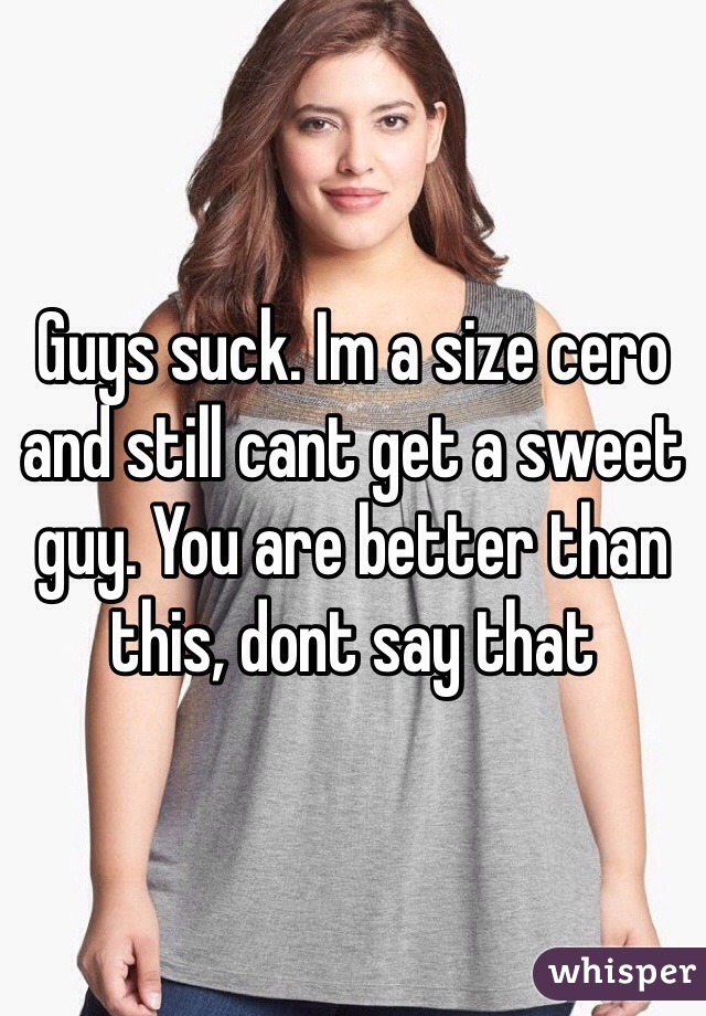Guys suck. Im a size cero and still cant get a sweet guy. You are better than this, dont say that