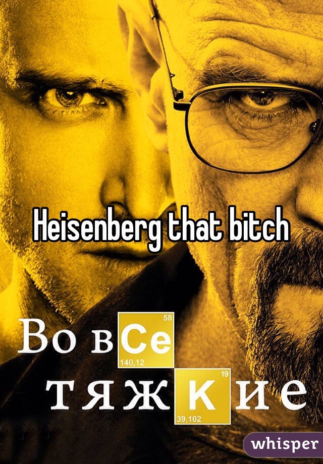 Heisenberg that bitch