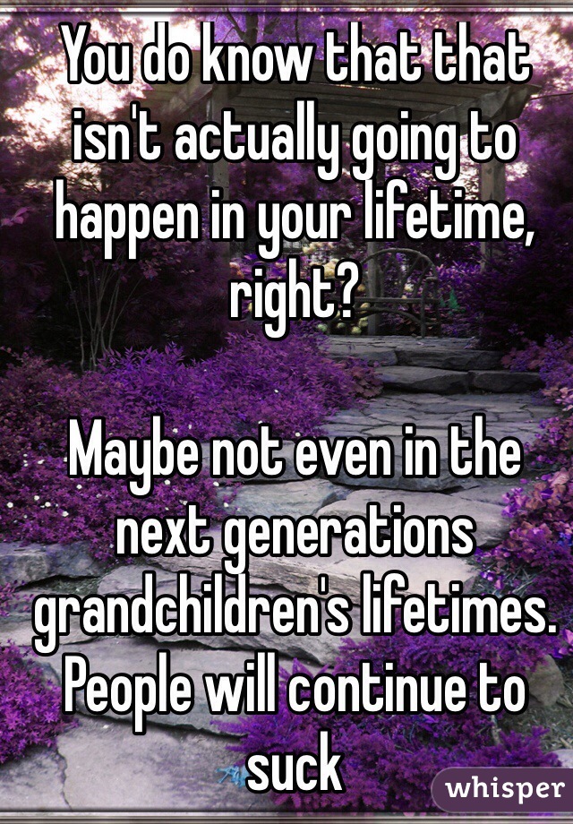 You do know that that isn't actually going to happen in your lifetime, right? 

Maybe not even in the next generations grandchildren's lifetimes. 
People will continue to suck
