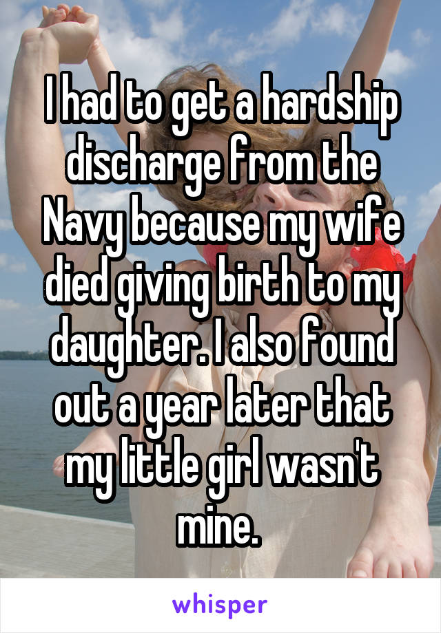 I had to get a hardship discharge from the Navy because my wife died giving birth to my daughter. I also found out a year later that my little girl wasn't mine. 