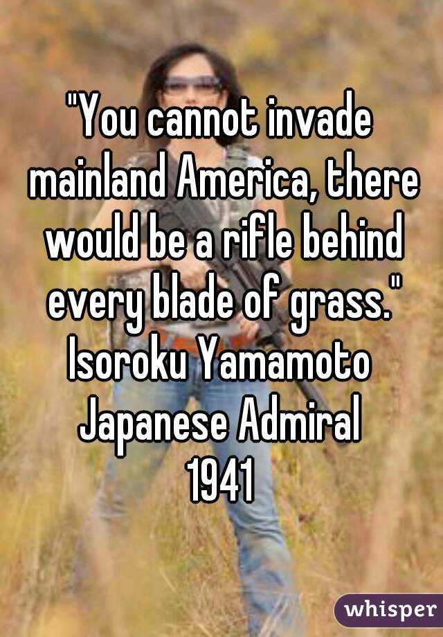 "You cannot invade mainland America, there would be a rifle behind every blade of grass."

Isoroku Yamamoto
Japanese Admiral
1941