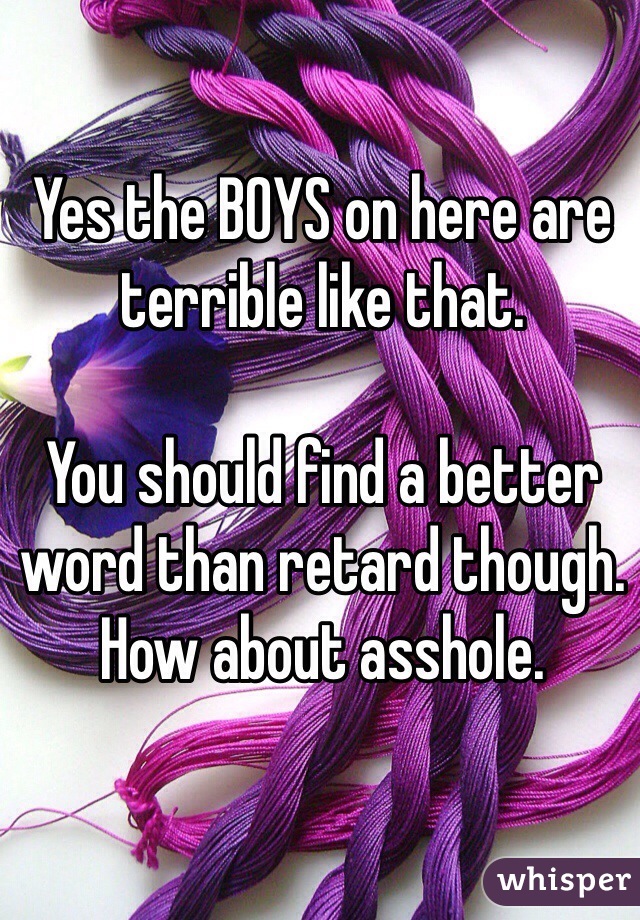 Yes the BOYS on here are terrible like that.

You should find a better word than retard though. How about asshole. 