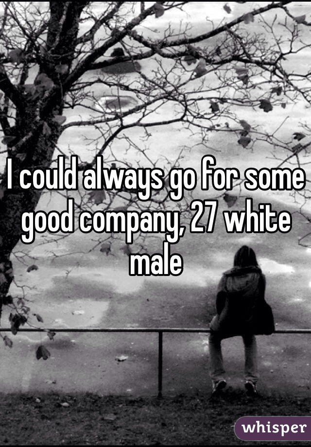 I could always go for some good company, 27 white male