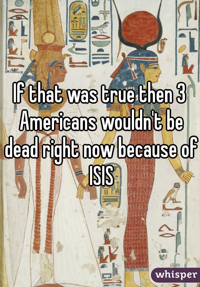 If that was true then 3 Americans wouldn't be dead right now because of ISIS