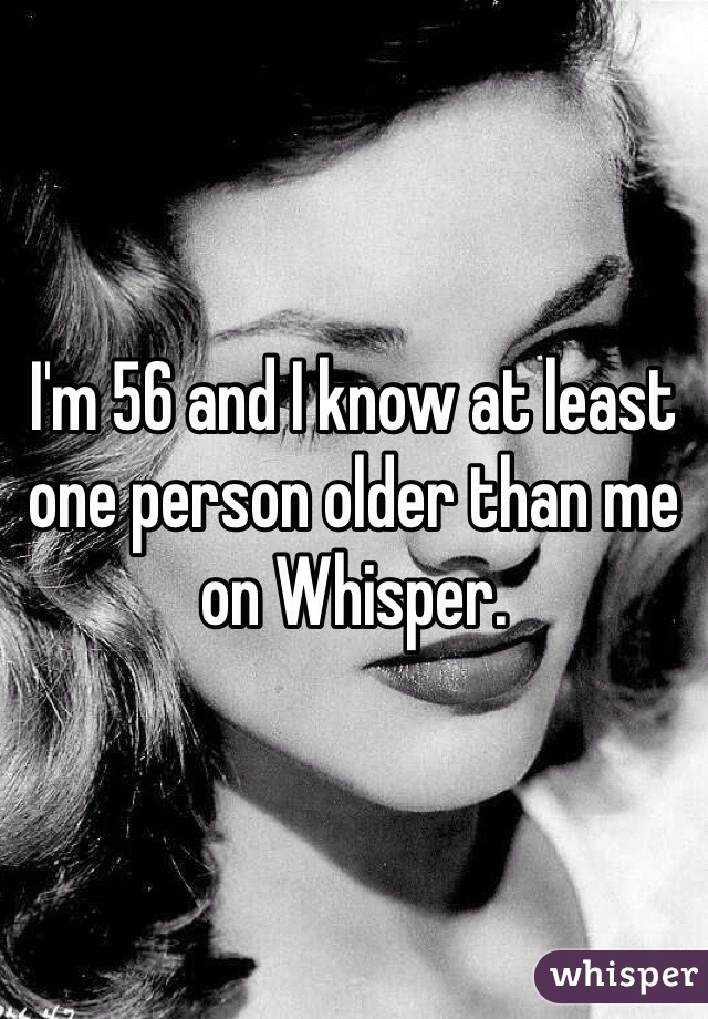 I'm 56 and I know at least one person older than me on Whisper. 
