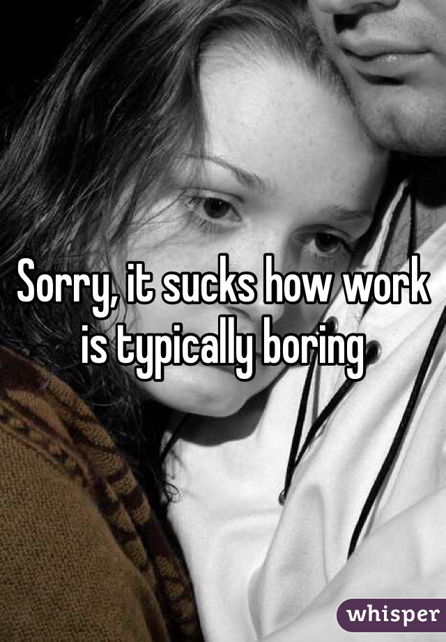 Sorry, it sucks how work is typically boring