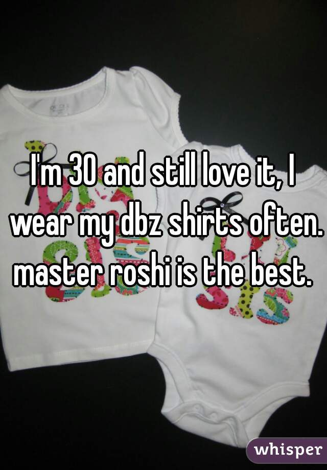 I'm 30 and still love it, I wear my dbz shirts often. master roshi is the best. 