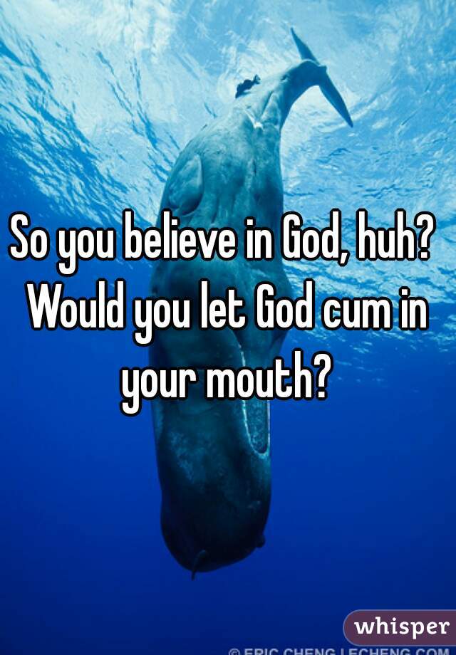 So you believe in God, huh? 

Would you let God cum in your mouth? 