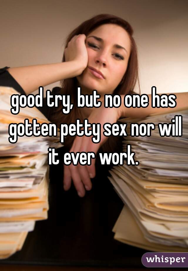 good try, but no one has gotten petty sex nor will it ever work. 
