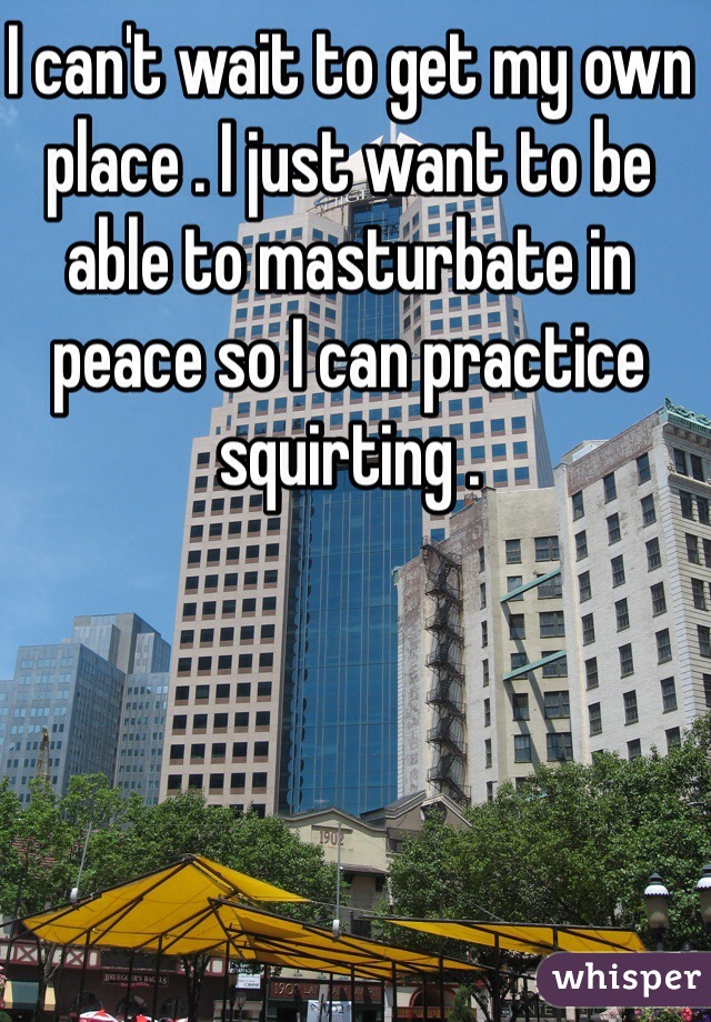 I can't wait to get my own place . I just want to be able to masturbate in peace so I can practice squirting .