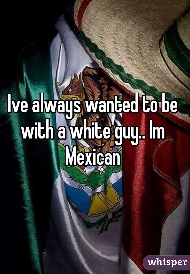 Ive always wanted to be with a white guy.. Im Mexican
