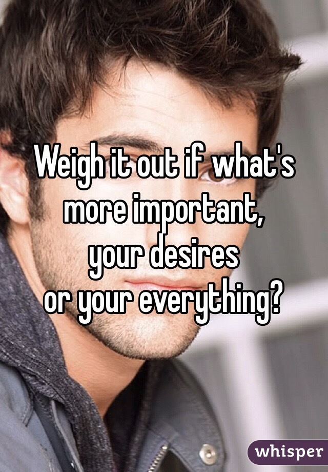 Weigh it out if what's more important,
your desires
or your everything?