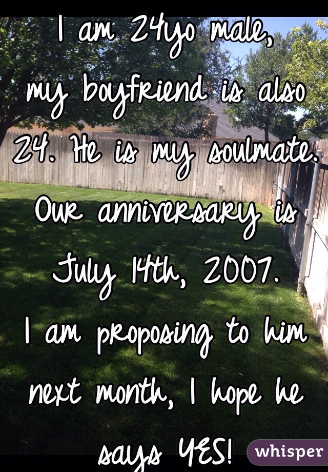 I am 24yo male,
my boyfriend is also 24. He is my soulmate.
Our anniversary is 
July 14th, 2007. 
I am proposing to him next month, I hope he says YES! 