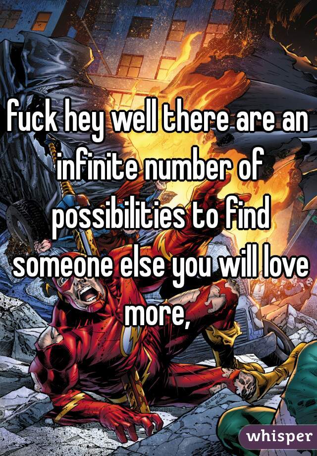 fuck hey well there are an infinite number of possibilities to find someone else you will love more, 