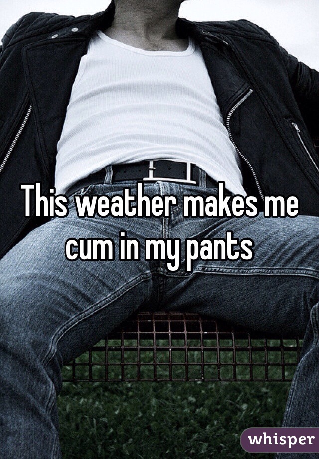 This weather makes me cum in my pants 