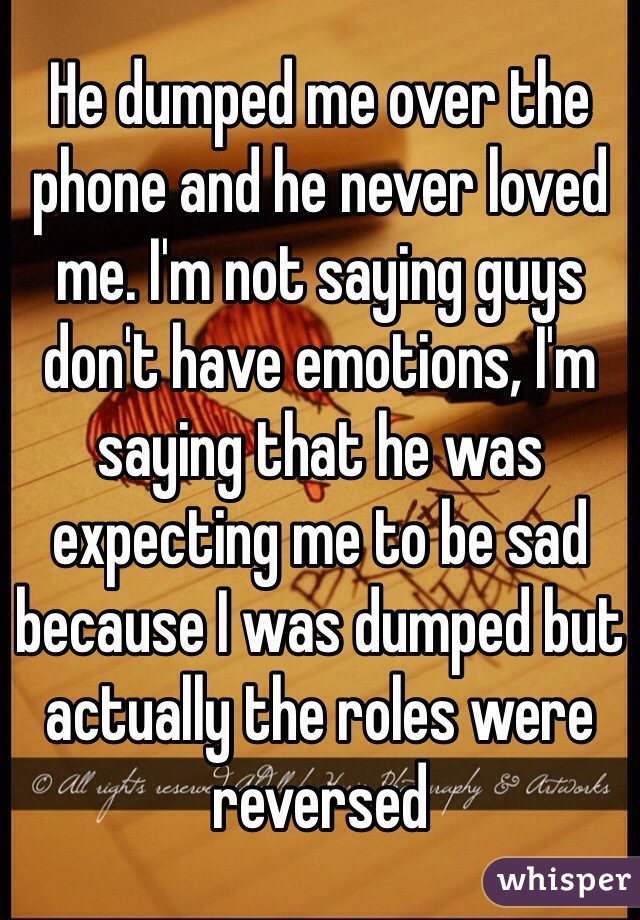 He dumped me over the phone and he never loved me. I'm not saying guys don't have emotions, I'm saying that he was expecting me to be sad because I was dumped but actually the roles were reversed