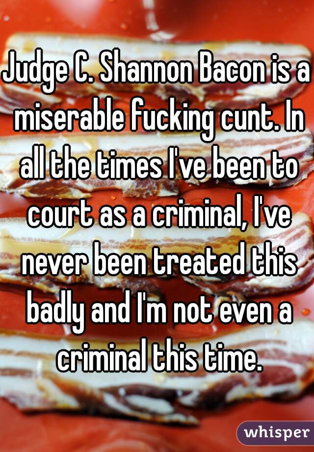 Judge C. Shannon Bacon is a miserable fucking cunt. In all the times I've been to court as a criminal, I've never been treated this badly and I'm not even a criminal this time.