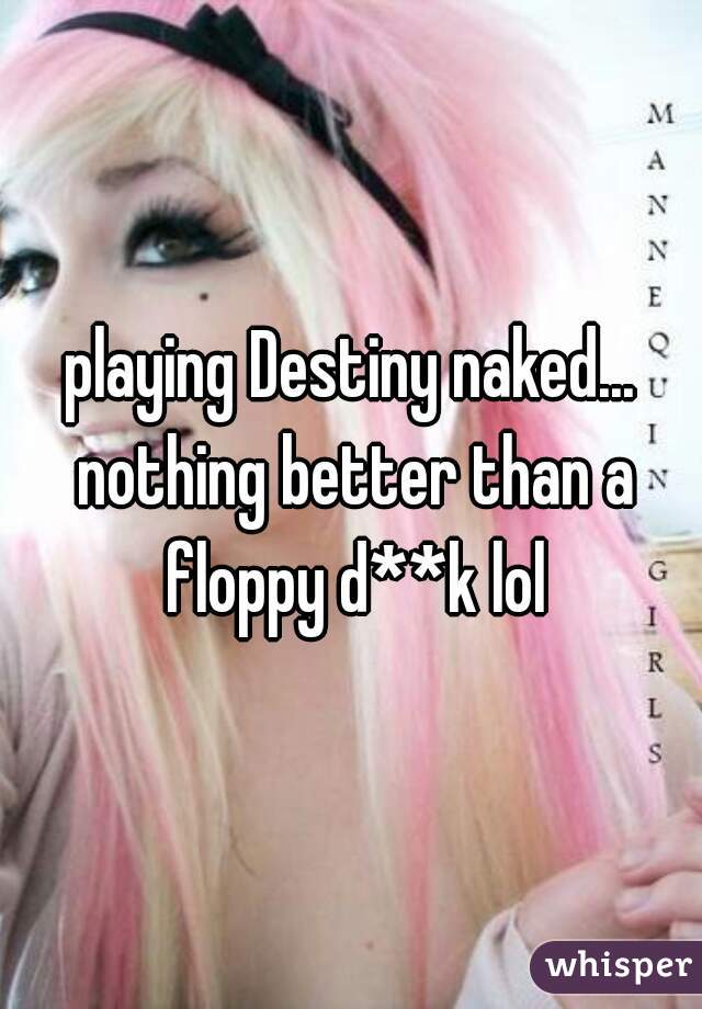 playing Destiny naked... nothing better than a floppy d**k lol