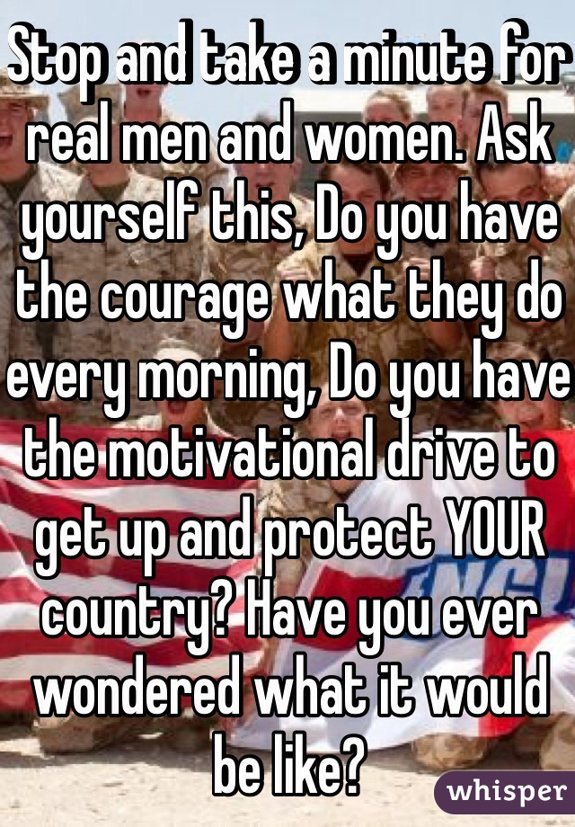 Stop and take a minute for real men and women. Ask yourself this, Do you have the courage what they do every morning, Do you have the motivational drive to get up and protect YOUR country? Have you ever wondered what it would be like?